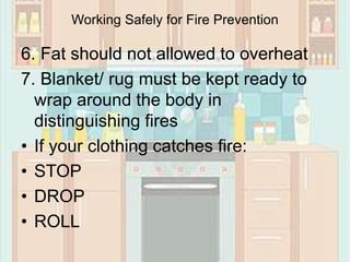 6. Fat should not allowed to overheat
7. Blanket/ rug must be kept ready to
wrap around the body in
distinguishing fires
• If your clothing catches fire:
• STOP
• DROP
• ROLL
Working Safely for Fire Prevention
 