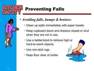 11
Preventing Falls
• Avoiding falls, bumps & bruises:
– Clean up spills immediately with paper towels.
– Keep cupboard doors and drawers closed or shut
when they are not in use.
– Use a ladder/stool to retrieve high or
hard-to-reach objects.
– Use non-skid rugs.
– Keep floor clear of clutter
 