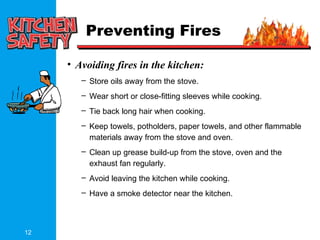 12
Preventing Fires
• Avoiding fires in the kitchen:
– Store oils away from the stove.
– Wear short or close-fitting sleeves while cooking.
– Tie back long hair when cooking.
– Keep towels, potholders, paper towels, and other flammable
materials away from the stove and oven.
– Clean up grease build-up from the stove, oven and the
exhaust fan regularly.
– Avoid leaving the kitchen while cooking.
– Have a smoke detector near the kitchen.
 