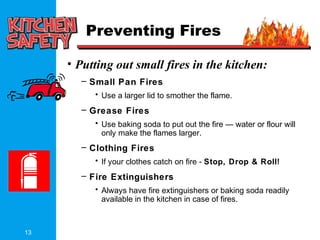 13
Preventing Fires
• Putting out small fires in the kitchen:
– Small Pan Fires
• Use a larger lid to smother the flame.
– Grease Fires
• Use baking soda to put out the fire — water or flour will
only make the flames larger.
– Clothing Fires
• If your clothes catch on fire - Stop, Drop & Roll!
– Fire Extinguishers
• Always have fire extinguishers or baking soda readily
available in the kitchen in case of fires.
 