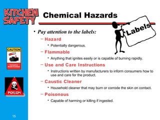 15
Labels
CAUTION
Corrosive
Avoid Contact
Chemical Hazards
• Pay attention to the labels:
– Hazard
• Potentially dangerous.
– Flammable
• Anything that ignites easily or is capable of burning rapidly.
– Use and Care Instructions
• Instructions written by manufacturers to inform consumers how to
use and care for the product.
– Caustic Cleaner
• Household cleaner that may burn or corrode the skin on contact.
– Poisonous
• Capable of harming or killing if ingested.
 