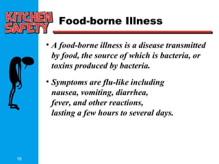 16
Food-borne Illness
• A food-borne illness is a disease transmitted
by food, the source of which is bacteria, or
toxins produced by bacteria.
• Symptoms are flu-like including
nausea, vomiting, diarrhea,
fever, and other reactions,
lasting a few hours to several days.
 