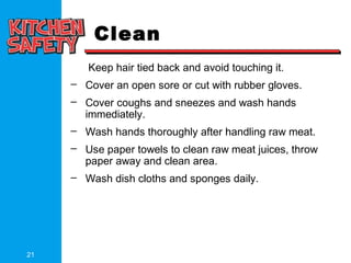 21
Clean
Keep hair tied back and avoid touching it.
– Cover an open sore or cut with rubber gloves.
– Cover coughs and sneezes and wash hands
immediately.
– Wash hands thoroughly after handling raw meat.
– Use paper towels to clean raw meat juices, throw
paper away and clean area.
– Wash dish cloths and sponges daily.
 