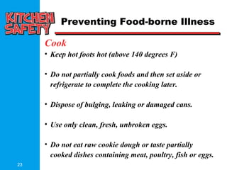 23
Cook
• Keep hot foots hot (above 140 degrees F)
• Do not partially cook foods and then set aside or
refrigerate to complete the cooking later.
• Dispose of bulging, leaking or damaged cans.
• Use only clean, fresh, unbroken eggs.
• Do not eat raw cookie dough or taste partially
cooked dishes containing meat, poultry, fish or eggs.
Preventing Food-borne Illness
 