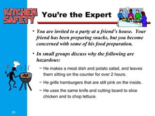 25
You’re the Expert
• You are invited to a party at a friend’s house. Your
friend has been preparing snacks, but you become
concerned with some of his food preparation.
• In small groups discuss why the following are
hazardous:
– He makes a meat dish and potato salad, and leaves
them sitting on the counter for over 2 hours.
– He grills hamburgers that are still pink on the inside.
– He uses the same knife and cutting board to slice
chicken and to chop lettuce.
 