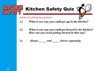 26
Answer the following questions:
Kitchen Safety Quiz
1.) What is one way you could get cut in the kitchen?
2.) What is one way you could get burned in the kitchen?
How can you avoid getting burned in that way?
3.) Always _____ and _____ knives separately.
 