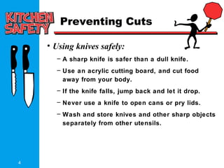 4
Preventing Cuts
• Using knives safely:
– A sharp knife is safer than a dull knife.
– Use an acrylic cutting board, and cut food
away from your body.
– If the knife falls, jump back and let it drop.
– Never use a knife to open cans or pry lids.
– Wash and store knives and other sharp objects
separately from other utensils.
 