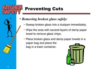 5
Preventing Cuts
• Removing broken glass safely:
– Sweep broken glass into a dustpan immediately.
– Wipe the area with several layers of damp paper
towel to remove glass chips.
– Place broken glass and damp paper towels in a
paper bag and place the
bag in a trash container.
 