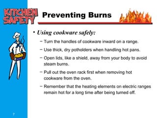 7
Preventing Burns
• Using cookware safely:
– Turn the handles of cookware inward on a range.
– Use thick, dry potholders when handling hot pans.
– Open lids, like a shield, away from your body to avoid
steam burns.
– Pull out the oven rack first when removing hot
cookware from the oven.
– Remember that the heating elements on electric ranges
remain hot for a long time after being turned off.
 