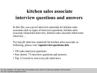 Interview questions and answers – free download/ pdf and ppt file
kitchen sales associate
interview questions and answers
In this file, you can ref interview materials for kitchen sales
associate such as types of interview questions, kitchen sales
associate situational interview, kitchen sales associate behavioral
interview…
For top job interview materials for kitchen sales associate as
following, please visit: topinterviewquestions.info
• 150 sales interview questions
• Free ebook: 75 interview questions and answers
• Top 12 secrets to win every job interviews
For top materials: 150 sales interview questions, free ebook: 75 interview questions with answers
Pls visit: topinterviewquesitons.info
 