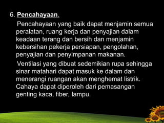 6. Pencahayaan.
Pencahayaan yang baik dapat menjamin semua
peralatan, ruang kerja dan penyajian dalam
keadaan terang dan bersih dan menjamin
kebersihan pekerja persiapan, pengolahan,
penyajian dan penyimpanan makanan.
Ventilasi yang dibuat sedemikian rupa sehingga
sinar matahari dapat masuk ke dalam dan
menerangi ruangan akan menghemat listrik.
Cahaya dapat diperoleh dari pemasangan
genting kaca, fiber, lampu.
 