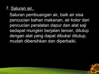 7. Saluran air.
Saluran pembuangan air, baik air sisa
pencucian bahan makanan, air kotor dari
pencucian peralatan dapur dan alat saji
sedapat mungkin berjalan lancer, ditutup
dengan alat yang dapat dibuka/ ditutup,
mudah dibersihkan dan diperbaiki.
 