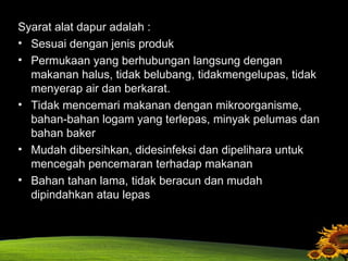 Syarat alat dapur adalah :
• Sesuai dengan jenis produk
• Permukaan yang berhubungan langsung dengan
makanan halus, tidak belubang, tidakmengelupas, tidak
menyerap air dan berkarat.
• Tidak mencemari makanan dengan mikroorganisme,
bahan-bahan logam yang terlepas, minyak pelumas dan
bahan baker
• Mudah dibersihkan, didesinfeksi dan dipelihara untuk
mencegah pencemaran terhadap makanan
• Bahan tahan lama, tidak beracun dan mudah
dipindahkan atau lepas
 