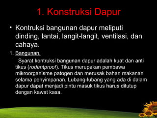 1. Konstruksi Dapur
• Kontruksi bangunan dapur meliputi
dinding, lantai, langit-langit, ventilasi, dan
cahaya.
1. Bangunan.
Syarat kontruksi bangunan dapur adalah kuat dan anti
tikus (rodentproof). Tikus merupakan pembawa
mikroorganisme patogen dan merusak bahan makanan
selama penyimpanan. Lubang-lubang yang ada di dalam
dapur dapat menjadi pintu masuk tikus harus ditutup
dengan kawat kasa.
 