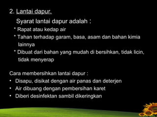 2. Lantai dapur.
Syarat lantai dapur adalah :
* Rapat atau kedap air
* Tahan terhadap garam, basa, asam dan bahan kimia
lainnya
* Dibuat dari bahan yang mudah di bersihkan, tidak licin,
tidak menyerap
Cara membersihkan lantai dapur :
• Disapu, disikat dengan air panas dan deterjen
• Air dibuang dengan pembersihan karet
• Diberi desinfektan sambil dikeringkan
 