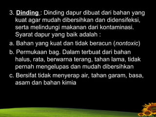 3. Dinding : Dinding dapur dibuat dari bahan yang
kuat agar mudah dibersihkan dan didensifeksi,
serta melindungi makanan dari kontaminasi.
Syarat dapur yang baik adalah :
a. Bahan yang kuat dan tidak beracun (nontoxic)
b. Permukaan bag. Dalam terbuat dari bahan
halus, rata, berwarna terang, tahan lama, tidak
pernah mengelupas dan mudah dibersihkan
c. Bersifat tidak menyerap air, tahan garam, basa,
asam dan bahan kimia
 