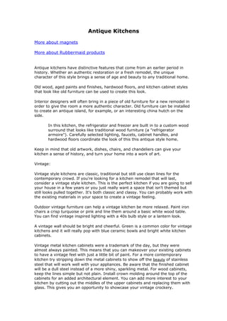 Antique Kitchens

More about magnets

More about Rubbermaid products


Antique kitchens have distinctive features that come from an earlier period in
history. Whether an authentic restoration or a fresh remodel, the unique
character of this style brings a sense of age and beauty to any traditional home.

Old wood, aged paints and finishes, hardwood floors, and kitchen cabinet styles
that look like old furniture can be used to create this look.

Interior designers will often bring in a piece of old furniture for a new remodel in
order to give the room a more authentic character. Old furniture can be installed
to create an antique island, for example, or an interesting china hutch on the
side.

       In this kitchen, the refrigerator and freezer are built in to a custom wood
       surround that looks like traditional wood furniture (a "refrigerator
       armoire"). Carefully selected lighting, faucets, cabinet handles, and
       hardwood floors coordinate the look of this this antique style home.

Keep in mind that old artwork, dishes, chairs, and chandeliers can give your
kitchen a sense of history, and turn your home into a work of art.

Vintage:

Vintage style kitchens are classic, traditional but still use clean lines for the
contemporary crowd. If you're looking for a kitchen remodel that will last,
consider a vintage style kitchen. This is the perfect kitchen if you are going to sell
your house in a few years or you just really want a space that isn't themed but
still looks pulled together. It's both classic and classy. You can probably work with
the existing materials in your space to create a vintage feeling.

Outdoor vintage furniture can help a vintage kitchen be more relaxed. Paint iron
chairs a crisp turquoise or pink and line them around a basic white wood table.
You can find vintage inspired lighting with a 40s bulb style or a lantern look.

A vintage wall should be bright and cheerful. Green is a common color for vintage
kitchens and it will really pop with blue ceramic bowls and bright white kitchen
cabinets.

Vintage metal kitchen cabinets were a trademark of the day, but they were
almost always painted. This means that you can makeover your existing cabinets
to have a vintage feel with just a little bit of paint. For a more contemporary
kitchen try stripping down the metal cabinets to show off the beauty of stainless
steel that will work well with your appliances. Be aware that the finished cabinet
will be a dull steel instead of a more shiny, sparkling metal. For wood cabinets,
keep the lines simple but not plain. Install crown molding around the top of the
cabinets for an added architectural element. You can add more interest to your
kitchen by cutting out the middles of the upper cabinets and replacing them with
glass. This gives you an opportunity to showcase your vintage crockery.
 