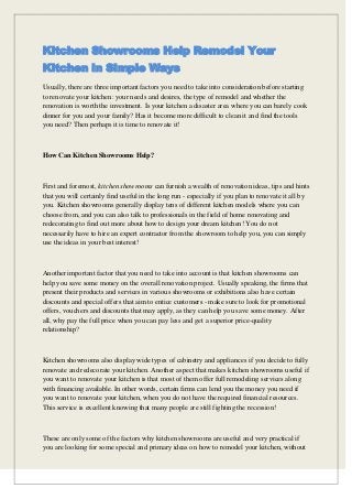 Kitchen Showrooms Help Remodel Your
Kitchen in Simple Ways
Usually, there are three important factors you need to take into consideration before starting
to renovate your kitchen: your needs and desires, the type of remodel and whether the
renovation is worth the investment. Is your kitchen a disaster area where you can barely cook
dinner for you and your family? Has it become more difficult to clean it and find the tools
you need? Then perhaps it is time to renovate it!

How Can Kitchen Showrooms Help?

First and foremost, kitchen showrooms can furnish a wealth of renovation ideas, tips and hints
that you will certainly find useful in the long run - especially if you plan to renovate it all by
you. Kitchen showrooms generally display tens of different kitchen models where you can
choose from, and you can also talk to professionals in the field of home renovating and
redecorating to find out more about how to design your dream kitchen! You do not
necessarily have to hire an expert contractor from the showroom to help you, you can simply
use the ideas in your best interest!

Another important factor that you need to take into account is that kitchen showrooms can
help you save some money on the overall renovation project. Usually speaking, the firms that
present their products and services in various showrooms or exhibitions also have certain
discounts and special offers that aim to entice customers - make sure to look for promotional
offers, vouchers and discounts that may apply, as they can help you save some money. After
all, why pay the full price when you can pay less and get a superior price-quality
relationship?

Kitchen showrooms also display wide types of cabinetry and appliances if you decide to fully
renovate and redecorate your kitchen. Another aspect that makes kitchen showrooms useful if
you want to renovate your kitchen is that most of them offer full remodeling services along
with financing available. In other words, certain firms can lend you the money you need if
you want to renovate your kitchen, when you do not have the required financial resources.
This service is excellent knowing that many people are still fighting the recession!

These are only some of the factors why kitchen showrooms are useful and very practical if
you are looking for some special and primary ideas on how to remodel your kitchen, without

 