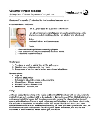 Customer Persona Template
By Doug Ladd: “Customer Segmentation” on Lynda.com
Customer Persona for (Product or Service brand and example here):
Customer Name: Jeff Smith
I am a… (how does the customer self-define?)
I am a businessman who is focused on creating relationships with
future clients, but most importantly I am a father and a husband.
Roles:
Husband, father, and businessman
Goals:
1. To retire early to spend more time enjoying life.
2. To be as successful as possible in the business world
3. To become an entrepreneur
Challenges:
1. Too busy at work to spend time on the golf course
2. Weather does not cooperate year round
3. From years of playing sports he has a developed a bad knee
Demographics:
• Age: 48
• Income: $135,000/yr
• Education: MBA in Business and Accounting
• Usage Rates: 2 times a month
• Current Location: Connecticut
• Hometown: Cleveland, OH
Story:
Jeff is an accountant working in the hustle and bustle of NYC he lives with his wife, whom he
met in College, just outside of NYC in the suburbs in Connecticut. Jeff has 3 kids that are all in
college and out of the house. Jeff likes to occasionally escape the city and get on the golf
course with old college friends or work colleagues. Jeff also likes to take future clients onto
the golf course to create a better relationship. Jeff played High School sports and loves
competition when he started working in accounting, he knew golf was a great social sport, so
he took lessons and is now close to a scratch golfer. When Jeff retires, him and his wife
would like to move to Florida where he can golf year-round.
 