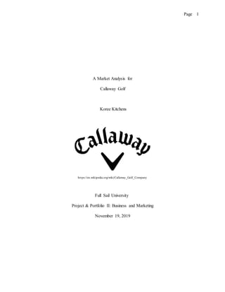 Page 1
A Market Analysis for
Callaway Golf
Koree Kitchens
https://en.wikipedia.org/wiki/Callaway_Golf_Company
Full Sail University
Project & Portfolio II: Business and Marketing
November 19, 2019
 