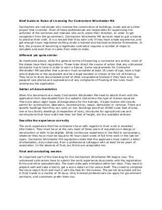 Brief Guide to Rules of Licensing For Contractors Winchester MA 
Contractors are individuals who oversee the construction of buildings, roads and any other project that is similar. Most of these professionals are responsible for supervising the activities of the workmen and trainees who work under their direction. In order to get recognition from the government, Contractors Winchester MA services need to get a license to practice their craft. It is a reward that they earn only if they have ample experience, and get enough hours registered working under a trained and licensed contractor themselves. In fact, the process of becoming a legitimate contractor requires a number of steps to complete and even then it varies from state to state. 
Different yet quite similar 
As mentioned above, while the general norms of becoming a contractor are similar, most of the states have their regulations. These rules direct the course of action that any unlicensed contractor has to take in order to earn a license. Some requirements for Contractor Winchester MA specifies that a person must complete at least 18 years of age, have a high school diploma or the equivalent and be a legal resident or citizen of the US of America. They have to show documented proof of other occupational licenses if they have any. Two passport size photos and explanations of any complaints of flouting of the rules much accompany the application. 
Gather all documentation 
When the documents are ready Contractors Winchester MA need to attach them with the application form downloaded from the website. Determine the type of license required. There are about eight types of designations for the licenses. A basic license will include permit for construction, alteration, reconstruction, repair, demolition or removal. There are specific buildings that they can work on too. Buildings less than 35000 cubic feet of area, one or two family dwellings (irrespective of size), structures for agricultural use and constructions that have walls less than ten feet of height, are the available sections. 
Describe the experience correctly 
The work experience that the contractors have with regards to their work is essential information. They must have at the very least of three years of experience in design or construction or both to be eligible. While continuous experience in the field is unnecessary, whatever they have must be equal to 40 hours each week of full-time work in the last ten years. Contractor Winchester MA regulations state that the applicants must submit a letter of attestation, duly notarized, from a professional colleague with at least three years of association. In the absence of that, tax forms are acceptable too. 
Final and concluding session 
An important part of the licensing for the Contractors Winchester MA begins now. The unlicensed contractors have to submit the work experience documents with the registration forms and other paraphernalia. The exam date gets intimated within ten days. They need to prepare well and take a test to get a score report at the venue itself. They need to complete the score report form and mail it with the fees for the license. The permit document will be in their hands in a matter of 30 days. Only licensed professionals can apply for government contracts, and customers prefer them too. 
 