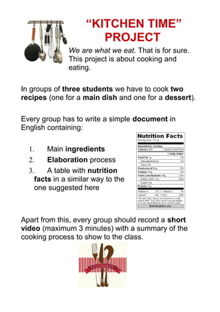 “KITCHEN TIME”
PROJECT
We are what we eat. That is for sure.
This project is about cooking and
eating.
In groups of three students we have to cook two
recipes (one for a main dish and one for a dessert).
Every group has to write a simple document in
English containing:
1. Main ingredients
2. Elaboration process
3. A table with nutrition
facts in a similar way to the
one suggested here
Apart from this, every group should record a short
video (maximum 3 minutes) with a summary of the
cooking process to show to the class.
 