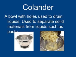 Colander
A bowl with holes used to drain
liquids. Used to separate solid
materials from liquids such as
pasta
 