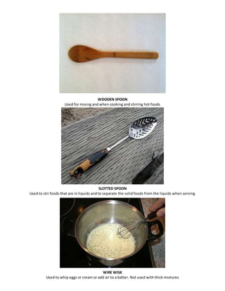 WOODEN SPOON 
Used for mixing and when cooking and stirring hot foods 
SLOTTED SPOON 
Used to stir foods that are in liquids and to separate the solid foods from the liquids when serving 
WIRE WISK 
Used to whip eggs or cream or add air to a batter. Not used with thick mixtures 
 