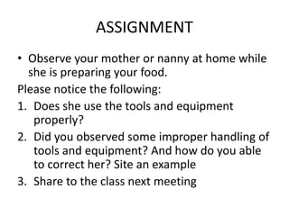 ASSIGNMENT
• Observe your mother or nanny at home while
she is preparing your food.
Please notice the following:
1. Does she use the tools and equipment
properly?
2. Did you observed some improper handling of
tools and equipment? And how do you able
to correct her? Site an example
3. Share to the class next meeting
 