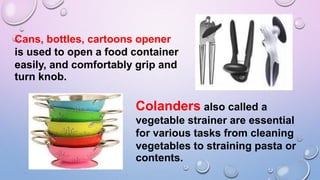 Cans, bottles, cartoons opener
is used to open a food container
easily, and comfortably grip and
turn knob.
Colanders also called a
vegetable strainer are essential
for various tasks from cleaning
vegetables to straining pasta or
contents.
 