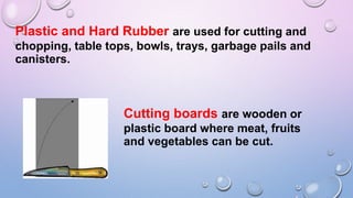 Plastic and Hard Rubber are used for cutting and
chopping, table tops, bowls, trays, garbage pails and
canisters.
Cutting boards are wooden or
plastic board where meat, fruits
and vegetables can be cut.
 