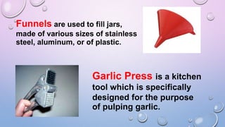 Funnels are used to fill jars,
made of various sizes of stainless
steel, aluminum, or of plastic.
Garlic Press is a kitchen
tool which is specifically
designed for the purpose
of pulping garlic.
 