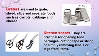 Graters are used to grate,
shred, slice and separate foods
such as carrots, cabbage and
cheese.
Kitchen shears. They are
practical for opening food
packages, cutting tape or string
or simply removing labels or
tags from items.
 