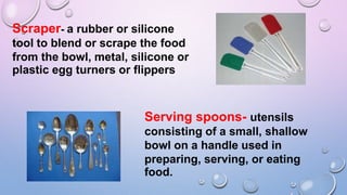 Scraper- a rubber or silicone
tool to blend or scrape the food
from the bowl, metal, silicone or
plastic egg turners or flippers
Serving spoons- utensils
consisting of a small, shallow
bowl on a handle used in
preparing, serving, or eating
food.
 