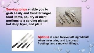 Serving tongs enable you to
grab easily and transfer larger
food items, poultry or meat
portions to a serving platter,
hot deep fryer, and plate.
Spatula is used to level off ingredients
when measuring and to spread
frostings and sandwich fillings.
 