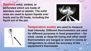 Spoons solid, slotted, or
perforated which are made of
stainless steel or plastic. The solid
ones are used to spoon liquids over
foods and to lift foods, including the
liquid out of the pot.
Temperature scales are used to measure
heat intensity. Different thermometers are used
for different purposes in food preparation – for
meat, candy or deep-fat frying and other small
thermometers are hanged or stand in ovens or
refrigerators to check the accuracy of the
equipment’s thermostat.
 