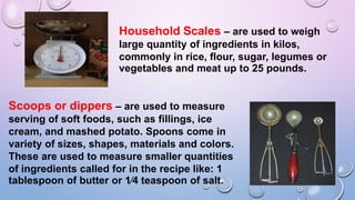 Household Scales – are used to weigh
large quantity of ingredients in kilos,
commonly in rice, flour, sugar, legumes or
vegetables and meat up to 25 pounds.
Scoops or dippers – are used to measure
serving of soft foods, such as fillings, ice
cream, and mashed potato. Spoons come in
variety of sizes, shapes, materials and colors.
These are used to measure smaller quantities
of ingredients called for in the recipe like: 1
tablespoon of butter or 1⁄4 teaspoon of salt.
 