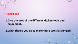 Fixing Skills
1.Give the uses of the different kitchen tools and
equipment?
2.What should you do to make these tools last longer?
 