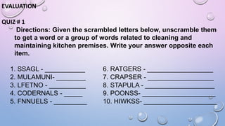 EVALUATION
QUIZ # 1
Directions: Given the scrambled letters below, unscramble them
to get a word or a group of words related to cleaning and
maintaining kitchen premises. Write your answer opposite each
item.
1. SSAGL - ___________ 6. RATGERS - __________________
2. MULAMUNI- ________ 7. CRAPSER - __________________
3. LFETNO - __________ 8. STAPULA - ___________________
4. CODERNALS - _____ 9. POONSS- ____________________
5. FNNUELS - _________ 10. HIWKSS- ____________________
 