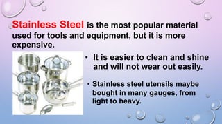 Stainless Steel is the most popular material
used for tools and equipment, but it is more
expensive.
• It is easier to clean and shine
and will not wear out easily.
• Stainless steel utensils maybe
bought in many gauges, from
light to heavy.
 