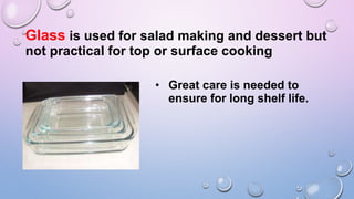 Glass is used for salad making and dessert but
not practical for top or surface cooking
• Great care is needed to
ensure for long shelf life.
 