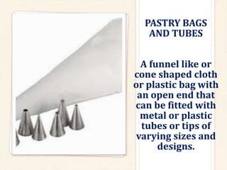 PASTRY BAGS
AND TUBES
A funnel like or
cone shaped cloth
or plastic bag with
an open end that
can be fitted with
metal or plastic
tubes or tips of
varying sizes and
designs.
 