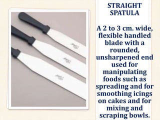 STRAIGHT
SPATULA
A 2 to 3 cm. wide,
flexible handled
blade with a
rounded,
unsharpened end
used for
manipulating
foods such as
spreading and for
smoothing icings
on cakes and for
mixing and
scraping bowls.
 