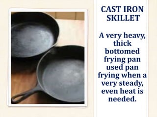 CAST IRON
SKILLET
A very heavy,
thick
bottomed
frying pan
used pan
frying when a
very steady,
even heat is
needed.
 
