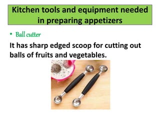 Kitchen tools and equipment needed
in preparing appetizers
• Ball cutter
It has sharp edged scoop for cutting out
balls of fruits and vegetables.
 