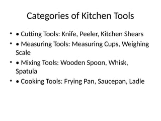 Categories of Kitchen Tools
• • Cutting Tools: Knife, Peeler, Kitchen Shears
• • Measuring Tools: Measuring Cups, Weighing
Scale
• • Mixing Tools: Wooden Spoon, Whisk,
Spatula
• • Cooking Tools: Frying Pan, Saucepan, Ladle
 