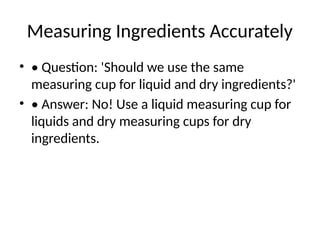 Measuring Ingredients Accurately
• • Question: 'Should we use the same
measuring cup for liquid and dry ingredients?'
• • Answer: No! Use a liquid measuring cup for
liquids and dry measuring cups for dry
ingredients.
 