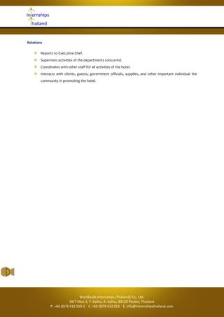 Internships Thailand | Kitchen Trainee
3
Relations
 Reports to Executive Chef.
 Supervises activities of the departments concurred.
 Coordinates with other staff for all activities of the hotel.
 Interacts with clients, guests, government officials, supplies, and other important individual the
community in promoting the hotel.
Worldwide Internships (Thailand) Co., Ltd.
99/7 Moo 1, T. Kathu, A. Kathu, 83120 Phuket, Thailand
P. +66 (0)76 612 550-2 F. +66 (0)76 612 553 E. info@internshipsthailand.com
 