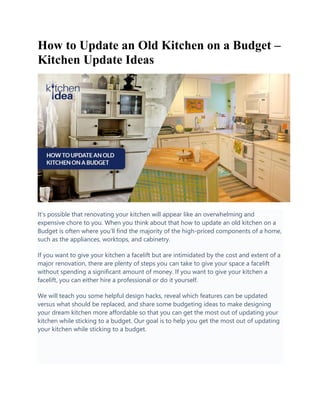 How to Update an Old Kitchen on a Budget –
Kitchen Update Ideas
It’s possible that renovating your kitchen will appear like an overwhelming and
expensive chore to you. When you think about that how to update an old kitchen on a
Budget is often where you’ll find the majority of the high-priced components of a home,
such as the appliances, worktops, and cabinetry.
If you want to give your kitchen a facelift but are intimidated by the cost and extent of a
major renovation, there are plenty of steps you can take to give your space a facelift
without spending a significant amount of money. If you want to give your kitchen a
facelift, you can either hire a professional or do it yourself.
We will teach you some helpful design hacks, reveal which features can be updated
versus what should be replaced, and share some budgeting ideas to make designing
your dream kitchen more affordable so that you can get the most out of updating your
kitchen while sticking to a budget. Our goal is to help you get the most out of updating
your kitchen while sticking to a budget.
 