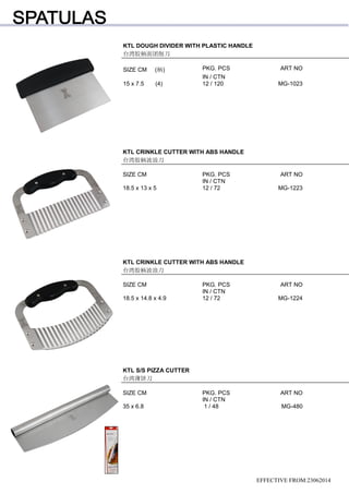 KTL DOUGH DIVIDER WITH PLASTIC HANDLE
台湾胶柄面团削刀
SIZE CM (柄) PKG. PCS ART NO
IN / CTN
15 x 7.5 (4) 12 / 120 MG-1023
EFFECTIVE FROM:23062014
KTL CRINKLE CUTTER WITH ABS HANDLE
台湾胶柄波浪刀
SIZE CM PKG. PCS ART NO
IN / CTN
18.5 x 13 x 5 12 / 72 MG-1223
KTL CRINKLE CUTTER WITH ABS HANDLE
台湾胶柄波浪刀
SIZE CM PKG. PCS ART NO
IN / CTN
18.5 x 14.8 x 4.9 12 / 72 MG-1224
KTL S/S PIZZA CUTTER
台湾薄饼刀
SIZE CM PKG. PCS ART NO
IN / CTN
35 x 6.8 1 / 48 MG-480
 